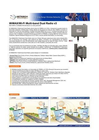 WiMAX/Wi-Fi Multi-band Dual Radio v3
Dos radios y múltiples frecuencias en un solo producto!
El WiMAX/Wi-Fi Multi-band Dual Radio ahora cubre de 700MHz to 6.1GHz, incluyendo la popular banda no
licenciada (estándar 2.4/5GHz 802.11a/b/g), Banda de frecuencia sin línea de vista 700MHz, la banda no
licenciada sin línea de vista 900MHZ, la banda licenciada MMDS de 2.3 a 2.7, la banda licenciada de 3.4 a
3.6Ghz, la nueva banda no licenciada 3.65GHz, la banda de Seguridad Pública 4.9GHz, la banda UNII FCC
US de 5.150 a 5.350GHz, la banda ETSI Europe de 5470 a 5.725GHz, la banda ISM FCC US de 5.725 to
5.850GHz, Special Wideband Range de 4.9 a 6.1GHz y futuras bandas licenciadas y no licenciadas.
The WiMAX/Wi-Fi Multi-band Dual Radio viene con 2 Radio Slot para seleccionar entre varios módulos Mini
PCI, la frecuencia que necesita, gran potencia de salida y Firmware con características de software
avanzadas basadas en Linux OS permitiendo cubrir largas distancias de hasta 50 millas o 80 Km. Todas
estas características transforman a esta radio en la más completa y avanzada del mundo.
Con su prominente tasa de transferencia de datos, 108 Mbps (60 Mbps de velocidad real) y hasta 1000mW
ó 1Watt de potencia de salida, puede olvidarse de la palabra "interferencia". El WiMAX/Wi-Fi Multi-band
Dual Radio pertenece a la siguiente generación de equipos inalámbricos. ¡Camine junto a nosotros hacia
el futuro!.
El WiMAX/Wi-Fi Multi-band Dual Radio puede trabajar en 5 modalidades:
• Access Point (Para Punto a Punto y Enlace Multipunto, HotSpot, Redes Mesh, Estacion Base WISP y
aplicaciones Backhaul)
• WDS (Sistema de Distribución Inalámbrica para aplicaciones de Redes Mesh)
• Repeater (Para aplicaciones de un rango inalámbrico extenso)
• AP Client (Para Punto a Punto y Enlace Multipunto, Wireless Client y aplicaciones Backhaul)
• Station (Para Punto a Punto y Enlace Multipunto y aplicaciones Wireless Client)
Características:
Multiples bandas licenciadas y no licenciadas de 700MHz a 6.1GHz (Escoja la frecuencia que necesita!)
Tasa de transferencia de datos de hasta 108 Mbps en modo Turbo
Trabaja como una Estación Base Inalámbrica, HotSpot AP, Mesh AP, Wireless Client, Backhaul y Repeater
Módulos de alta potencia, hasta 1000mW ó 1Watt para largas distancias que enlazan 50 millas ó 80 Km.
Parámetros de larga distancia y regulación de la potencia de salida
Gran potencia de CPU para una conexión de alta velocidad
Diseño perfecto y características que permiten el uso industrial al aire libre (impermeable)
Compatibilidad completa con cualquier red IEEE y WiMAX
Funciones de red avanzadas (IP Routing, Firewall, DHCP, NAT, Bandwidth Management, QoS, etc)
Características de Seguridad Avanzadas WEP (64,128 bit), WPA1&WPA2
NETKROM NMS - Network Management System (Sistema de Administración de Red)
Soporta condiciones ambientales extremas -60 a 230C
Aplicaciones:
 
