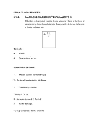 CALCULOS DE PERFORACION
3.12.1. CÁLCULOS DE BURDEN (B) Y ESPACIAMIENTO (S)
El burden es la principal variable de una voladura y tanto el burden y el
espaciamiento dependen del diámetro de perforación, la dureza de la roca,
el tipo de explosivo, etc.
2
3S
B 
De donde:
B : Burden
S : Espaciamiento en m
Productividad del Banco:
1. Metros cúbicos por Taladro (V).
V = Burden x Espaciamiento x Alt. Banco
2. Toneladas por Taladro.
Ton/disp. = Dr. x V
Dr.: densidad de roca 2.17 Ton/m3
3. Factor de Carga.
FC =Kg. Explosivos x Tal/m3 x Taladro
 