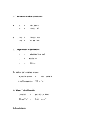 1.- Cantidad de material por disparo
 V = 5 x 4.33 x 6
V = 129.90 m3
 Ton = 129.90 x 2.17
Ton = 281.88 Ton
2.- Longitud total de perforación
L = taladros x long. real
L = 120x 5.50
L = 660 m
3.- metros perf / metros avance
m perf / m avance = 660 m / 6 m
m perf / m avance = 110 m / m
4.- Mt perf / mt cúbico roto
perf / m3
= 660 m / 129.90 m3
Mt perf / m3
= 5.08 m / m3
5.-Rendimiento
 
