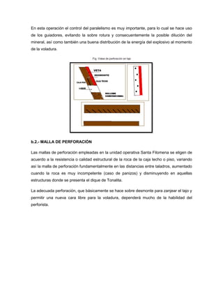 En esta operación el control del paralelismo es muy importante, para lo cual se hace uso
de los guiadores, evitando la sobre rotura y consecuentemente la posible dilución del
mineral, así como también una buena distribución de la energía del explosivo al momento
de la voladura.
b.2.- MALLA DE PERFORACIÓN
Las mallas de perforación empleadas en la unidad operativa Santa Filomena se eligen de
acuerdo a la resistencia o calidad estructural de la roca de la caja techo o piso, variando
así la malla de perforación fundamentalmente en las distancias entre taladros, aumentado
cuando la roca es muy incompetente (caso de panizos) y disminuyendo en aquellas
estructuras donde se presenta el dique de Tonalita.
La adecuada perforación, que básicamente se hace sobre desmonte para zanjear el tajo y
permitir una nueva cara libre para la voladura, dependerá mucho de la habilidad del
perforista.
 