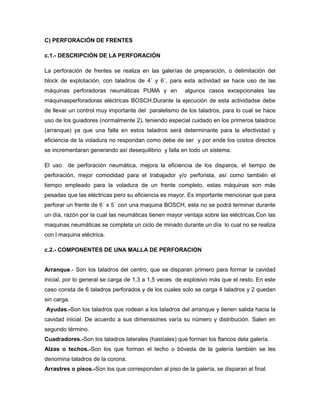 C) PERFORACIÓN DE FRENTES
c.1.- DESCRIPCIÓN DE LA PERFORACIÓN
La perforación de frentes se realiza en las galerías de preparación, o delimitación del
block de explotación, con taladros de 4´ y 6´, para esta actividad se hace uso de las
máquinas perforadoras neumáticas PUMA y en algunos casos excepcionales las
máquinasperforadoras eléctricas BOSCH.Durante la ejecución de esta actividadse debe
de llevar un control muy importante del paralelismo de los taladros, para lo cual se hace
uso de los guiadores (normalmente 2), teniendo especial cuidado en los primeros taladros
(arranque) ya que una falla en estos taladros será determinante para la efectividad y
eficiencia de la voladura no respondan como debe de ser y por ende los costos directos
se incrementaran generando así desequilibrio y falla en todo un sistema.
El uso de perforación neumática, mejora la eficiencia de los disparos, el tiempo de
perforación, mejor comodidad para el trabajador y/o perforista, así como también el
tiempo empleado para la voladura de un frente completo, estas máquinas son más
pesadas que las eléctricas pero su eficiencia es mayor. Es importante mencionar que para
perforar un frente de 6´ x 5´ con una maquina BOSCH, esta no se podrá terminar durante
un día, razón por la cual las neumáticas tienen mayor ventaja sobre las eléctricas.Con las
maquinas neumáticas se completa un ciclo de minado durante un día lo cual no se realiza
con l maquina eléctrica.
c.2.- COMPONENTES DE UNA MALLA DE PERFORACION
Arranque.- Son los taladros del centro, que se disparan primero para formar la cavidad
inicial, por lo general se carga de 1,3 a 1,5 veces de explosivo más que el resto. En este
caso consta de 6 taladros perforados y de los cuales solo se carga 4 taladros y 2 quedan
sin carga.
Ayudas.-Son los taladros que rodean a los taladros del arranque y tienen salida hacia la
cavidad inicial. De acuerdo a sus dimensiones varía su número y distribución. Salen en
segundo término.
Cuadradores.-Son los taladros laterales (hastíales) que forman los flancos dela galería.
Alzas o techos.-Son los que forman el techo o bóveda de la galería también se les
denomina taladros de la corona.
Arrastres o pisos.-Son los que corresponden al piso de la galería, se disparan al final.
 