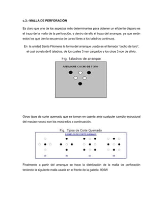 c.3.- MALLA DE PERFORACIÓN
Es claro que uno de los aspectos más determinantes para obtener un eficiente disparo es
el trazo de la malla de la perforación, y dentro de ello el trazo del arranque, ya que serán
estos los que den la secuencia de caras libres a los taladros continuos.
En la unidad Santa Filomena la forma del arranque usado es el llamado “cacho de toro”,
el cual consta de 6 taladros, de los cuales 3 van cargados y los otros 3 son de alivio.
Otros tipos de corte quemado que se toman en cuenta ante cualquier cambio estructural
del macizo rocoso son los mostrados a continuación.
Finalmente a partir del arranque se hace la distribución de la malla de perforación
teniendo la siguiente malla usada en el frente de la galería 905W
 