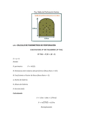 c.4.- CÁLCULO DE PARÁMETROS DE PERFORACIÓN
𝑪𝑨𝑳𝑪𝑼𝑳𝑶 𝑫𝑬𝑳 𝑵º 𝑫𝑬 𝑻𝑨𝑳𝑨𝑫𝑹𝑶𝑺 (𝑵º 𝑻𝑨𝑳)
𝑵º 𝑻𝑨𝑳 = 𝑷/𝑫 + (𝑲 ∗ 𝑺)
𝑆 = 𝑎 ∗ ℎ
𝐷𝑜𝑛𝑑𝑒:
𝑃: 𝑝𝑒𝑟𝑖𝑚𝑒𝑡𝑟𝑜 𝑃 = 4√(𝑆)
𝐷: 𝐷𝑖𝑠𝑡𝑎𝑛𝑐𝑖𝑎 𝑒𝑛𝑡𝑟𝑒 𝑡𝑎𝑙𝑎𝑟𝑜𝑠 𝑑𝑒𝑙 𝑝𝑒𝑟𝑖𝑓𝑒𝑟𝑖𝑐𝑜 (𝑅𝑜𝑐𝑎 𝐷𝑢𝑟𝑎 = 0.5)
𝐾: 𝐶𝑜𝑒𝑓𝑖𝑐𝑖𝑒𝑛𝑡𝑒 𝑜 𝐹𝑎𝑐𝑡𝑜𝑟 𝑑𝑒 𝑅𝑜𝑐𝑎 (𝑅𝑜𝑐𝑎 𝐷𝑢𝑟𝑎 = 2)
𝑎: 𝐴𝑛𝑐ℎ𝑜 𝑑𝑒 𝐺𝑎𝑙𝑒𝑟𝑖𝑎
ℎ: 𝐴𝑙𝑡𝑢𝑟𝑎 𝑑𝑒 𝐺𝑎𝑙𝑒𝑟𝑖𝑎
𝑆: 𝑆𝑒𝑐𝑐𝑖𝑜𝑛 (𝑚2)
𝑪𝒂𝒍𝒄𝒖𝒍𝒂𝒏𝒅𝒐
𝑆 = 1.5𝑚 ∗ 1.8𝑚 = 2.70 𝑚2
𝑃 = 4√2.7𝑚2 = 6.57𝑚
𝑅𝑒𝑒𝑚𝑝𝑙𝑎𝑧𝑎𝑛𝑑𝑜
 