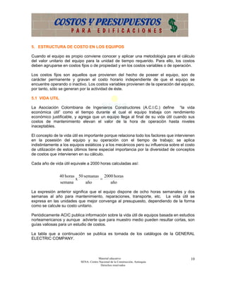 5. ESTRUCTURA DE COSTO EN LOS EQUIPOS

Cuando el equipo es propio conviene conocer y aplicar una metodología para el cálculo
del valor unitario del equipo para la unidad de tiempo requerido. Para ello, los costos
deben agruparse en costos fijos o de propiedad y en los costos variables o de operación.

Los costos fijos son aquellos que provienen del hecho de poseer el equipo, son de
carácter permanente y gravan el costo horario independiente de que el equipo se
encuentre operando o inactivo. Los costos variables provienen de la operación del equipo,
por tanto, sólo se generan por la actividad de éste.

5.1 VIDA UTIL

La Asociación Colombiana de Ingenieros Constructores (A.C.I.C.) define “la vida
económica útil” como el tiempo durante el cual el equipo trabaja con rendimiento
económico justificable, y agrega que un equipo llega al final de su vida útil cuando sus
costos de mantenimiento elevan el valor de la hora de operación hasta niveles
inaceptables.

El concepto de la vida útil es importante porque relaciona todo los factores que intervienen
en la posesión del equipo y su operación con el tiempo de trabajo; se aplica
indistintamente a los equipos estáticos y a los mecánicos pero su influencia sobre el costo
de utilización de estos últimos tiene especial importancia por la diversidad de conceptos
de costos que intervienen en su cálculo.

Cada año de vida útil equivale a 2000 horas calculadas así:


                40 horas 50 semanas 2000 horas
                        x          =
                semana       año       año

La expresión anterior significa que el equipo dispone de ocho horas semanales y dos
semanas al año para mantenimiento, reparaciones, transporte, etc. La vida útil se
expresa en las unidades que mejor convenga al presupuesto, dependiendo de la forma
como se calcule su costo unitario.

Periódicamente ACIC publica información sobre la vida útil de equipos basada en estudios
norteamericanos y aunque advierte que para muestro medio pueden resultar cortas, son
guías valiosas para un estudio de costos.

La tabla que a continuación se publica es tomada de los catálogos de la GENERAL
ELECTRIC COMPANY.



                                       Material educativo                                10
                           SENA- Centro Nacional de la Construcción, Antioquia
                                         Derechos reservados
 