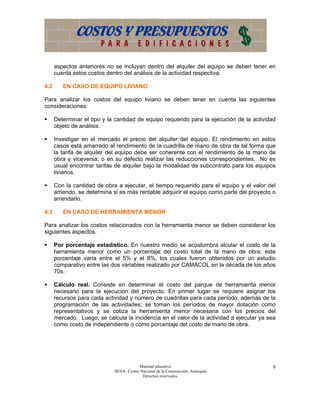 aspectos anteriores no se incluyan dentro del alquiler del equipo se deben tener en
      cuenta estos costos dentro del análisis de la actividad respectiva.

4.2      EN CASO DE EQUIPO LIVIANO

Para analizar los costos del equipo liviano se deben tener en cuenta las siguientes
consideraciones:

      Determinar el tipo y la cantidad de equipo requerido para la ejecución de la actividad
      objeto de análisis.

      Investigar en el mercado el precio del alquiler del equipo. El rendimiento en estos
      casos está amarrado al rendimiento de la cuadrilla de mano de obra de tal forma que
      la tarifa de alquiler del equipo debe ser coherente con el rendimiento de la mano de
      obra y viceversa; o en su defecto realizar las reducciones correspondientes. No es
      usual encontrar tarifas de alquiler bajo la modalidad de subcontrato para los equipos
      livianos.

      Con la cantidad de obra a ejecutar, el tiempo requerido para el equipo y el valor del
      arriendo, se determina si es más rentable adquirir el equipo como parte del proyecto o
      arrendarlo.

4.3      EN CASO DE HERRAMIENTA MENOR

Para analizar los costos relacionados con la herramienta menor se deben considerar los
siguientes aspectos:

      Por porcentaje estadístico. En nuestro medio se acostumbra alcular el costo de la
      herramienta menor como un porcentaje del costo total de la mano de obra; este
      porcentaje varía entre el 5% y el 8%, los cuales fueron obtenidos por un estudio
      comparativo entre las dos variables realizado por CAMACOL en la década de los años
      70s.

      Cálculo real. Consiste en determinar el costo del parque de herramienta menor
      necesario para la ejecución del proyecto. En primer lugar se requiere asignar los
      recursos para cada actividad y número de cuadrillas para cada período, además de la
      programación de las actividades; se toman los períodos de mayor dotación como
      representativos y se cotiza la herramienta menor necesaria con los precios del
      mercado. Luego, se calcula la incidencia en el valor de la actividad a ejecutar ya sea
      como costo de independiente o como porcentaje del costo de mano de obra.




                                         Material educativo                               9
                             SENA- Centro Nacional de la Construcción, Antioquia
                                           Derechos reservados
 
