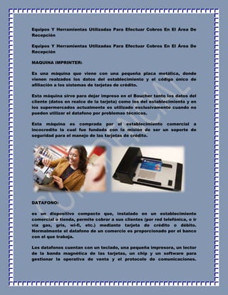 Equipos Y Herramientas Utilizadas Para Efectuar Cobros En El Área De 
Recepción 
Equipos Y Herramientas Utilizadas Para Efectuar Cobros En El Área De 
Recepción 
MAQUINA IMPRINTER: 
Es una máquina que viene con una pequeña placa metálica, donde 
vienen realzados los datos del establecimiento y el código único de 
afiliación a los sistemas de tarjetas de crédito. 
Esta máquina sirve para dejar impreso en el Boucher tanto los datos del 
cliente (datos en realce de la tarjeta) como los del establecimiento y en 
los supermercados actualmente es utilizado exclusivamente cuando no 
pueden utilizar el datafono por problemas técnicos. 
Esta máquina es comprada por el establecimiento comercial a 
incocredito la cual fue fundada con la misión de ser un soporte de 
seguridad para el manejo de las tarjetas de crédito. 
DATAFONO: 
es un dispositivo compacto que, instalado en un establecimiento 
comercial o tienda, permite cobrar a sus clientes (por red telefónica, o ir 
vía gas, gris, wi-fi, etc.) mediante tarjeta de crédito o débito. 
Normalmente el datafono de un comercio es proporcionado por el banco 
con el que trabaja. 
Los datafonos cuentan con un teclado, una pequeña impresora, un lector 
de la banda magnética de las tarjetas, un chip y un software para 
gestionar la operativa de venta y el protocolo de comunicaciones. 
 
