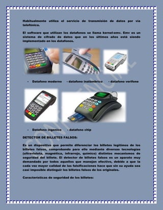 Habitualmente utiliza el servicio de transmisión de datos por vía 
telefónica. 
El software que utilizan los datafonos se llama kernel-emv. Emv es un 
sistema de cifrado de datos que en los últimos años está siendo 
implementado en los datafonos. 
- Datafono moderno - datafono inalámbrico - datafono verifone 
- Datafono ingenico - datafono chip 
DETECTOR DE BILLETES FALSOS: 
Es un dispositivo que permite diferenciar los billetes legítimos de los 
billetes falsos, comprobando para ello mediante diversas tecnologías 
(ultravioleta, magnética, infrarrojo, químico) distintos mecanismos de 
seguridad del billete. El detector de billetes falsos es un aparato muy 
demandado por todos aquellos que manejan efectivo, debido a que la 
cada vez mayor calidad de las falsificaciones hace que sin su ayuda sea 
casi imposible distinguir los billetes falsos de los originales. 
Características de seguridad de los billetes: 
 