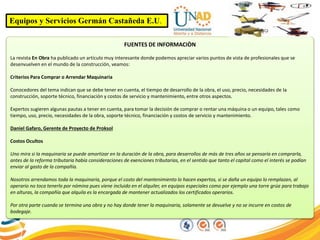 Equipos y Servicios Germán Castañeda E.U.
FUENTES DE INFORMACIÒN
La revista En Obra ha publicado un artículo muy interesante donde podemos apreciar varios puntos de vista de profesionales que se
desenvuelven en el mundo de la construcción, veamos:
Criterios Para Comprar o Arrendar Maquinaria
Conocedores del tema indican que se debe tener en cuenta, el tiempo de desarrollo de la obra, el uso, precio, necesidades de la
construcción, soporte técnico, financiación y costos de servicio y mantenimiento, entre otros aspectos.
Expertos sugieren algunas pautas a tener en cuenta, para tomar la decisión de comprar o rentar una máquina o un equipo, tales como
tiempo, uso, precio, necesidades de la obra, soporte técnico, financiación y costos de servicio y mantenimiento.
Daniel Gafaro, Gerente de Proyecto de Proksol
Costos Ocultos
Uno mira si la maquinaria se puede amortizar en la duración de la obra, para desarrollos de más de tres años se pensaría en comprarla,
antes de la reforma tributaria había consideraciones de exenciones tributarias, en el sentido que tanto el capital como el interés se podían
enviar al gasto de la compañía.
Nosotros arrendamos toda la maquinaria, porque el costo del mantenimiento lo hacen expertos, si se daña un equipo lo remplazan, al
operario no toca tenerlo por nómina pues viene incluido en el alquiler, en equipos especiales como por ejemplo una torre grúa para trabajo
en alturas, la compañía que alquila es la encargada de mantener actualizados los certificados operarios.
Por otra parte cuando se termina una obra y no hay donde tener la maquinaria, solamente se devuelve y no se incurre en costos de
bodegaje.
 