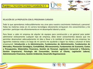 Equipos y Servicios Germán Castañeda E.U.
RELACIÓN DE LA PROPUESTA CON EL PROGRAMA CURSADO
Todo lo que aprendamos indiscutiblemente nos sirve para nuestro crecimiento intelectual y personal.
Todas las materias vistas en mi carrera tecnológica obviamente enriquecen mis conocimientos y me
permiten participar más eficientemente en mi desempeño laboral y social.
Para llevar a cabo mi empresa de alquiler de equipos para construcción y en general para poder
administrar exitosamente cualquier tipo de empresa, debo tener conocimientos básicos que me
permitan desenvolver adecuadamente mi idea y llevar a la realidad el manejo de una empresa; las
siguientes materias vistas a lo largo de mi carrera me ayudarán a lograr las metas y alcanzar el éxito
empresarial: Introducción a la Administración, Fundamentos de Administración, Fundamentos de
Mercadeo, Planeación Estratégica, Contabilidad, Microeconomía, Fundamentos de Economía, Costos
y Presupuestos, Matemática Financiera, Gestión de Personal, Legislación Comercial y Tributaria,
Gestión Empresarial, Psicología del Consumidor, Servicio al Cliente, Legislación Laboral,
Administración Financiera, Gestión Ambiental, Desarrollo Organizacional.
 