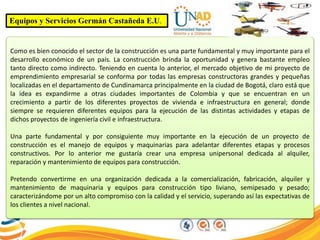 Equipos y Servicios Germán Castañeda E.U.
Como es bien conocido el sector de la construcción es una parte fundamental y muy importante para el
desarrollo económico de un país. La construcción brinda la oportunidad y genera bastante empleo
tanto directo como indirecto. Teniendo en cuenta lo anterior, el mercado objetivo de mi proyecto de
emprendimiento empresarial se conforma por todas las empresas constructoras grandes y pequeñas
localizadas en el departamento de Cundinamarca principalmente en la ciudad de Bogotá, claro está que
la idea es expandirme a otras ciudades importantes de Colombia y que se encuentran en un
crecimiento a partir de los diferentes proyectos de vivienda e infraestructura en general; donde
siempre se requieren diferentes equipos para la ejecución de las distintas actividades y etapas de
dichos proyectos de ingeniería civil e infraestructura.
Una parte fundamental y por consiguiente muy importante en la ejecución de un proyecto de
construcción es el manejo de equipos y maquinarias para adelantar diferentes etapas y procesos
constructivos. Por lo anterior me gustaría crear una empresa unipersonal dedicada al alquiler,
reparación y mantenimiento de equipos para construcción.
Pretendo convertirme en una organización dedicada a la comercialización, fabricación, alquiler y
mantenimiento de maquinaria y equipos para construcción tipo liviano, semipesado y pesado;
caracterizándome por un alto compromiso con la calidad y el servicio, superando así las expectativas de
los clientes a nivel nacional.
 