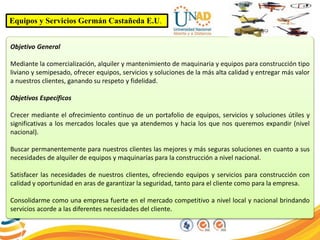 Equipos y Servicios Germán Castañeda E.U.
Objetivo General
Mediante la comercialización, alquiler y mantenimiento de maquinaria y equipos para construcción tipo
liviano y semipesado, ofrecer equipos, servicios y soluciones de la más alta calidad y entregar más valor
a nuestros clientes, ganando su respeto y fidelidad.
Objetivos Específicos
Crecer mediante el ofrecimiento continuo de un portafolio de equipos, servicios y soluciones útiles y
significativas a los mercados locales que ya atendemos y hacia los que nos queremos expandir (nivel
nacional).
Buscar permanentemente para nuestros clientes las mejores y más seguras soluciones en cuanto a sus
necesidades de alquiler de equipos y maquinarías para la construcción a nivel nacional.
Satisfacer las necesidades de nuestros clientes, ofreciendo equipos y servicios para construcción con
calidad y oportunidad en aras de garantizar la seguridad, tanto para el cliente como para la empresa.
Consolidarme como una empresa fuerte en el mercado competitivo a nivel local y nacional brindando
servicios acorde a las diferentes necesidades del cliente.
 