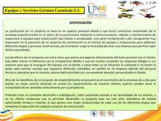 Equipos y Servicios Germán Castañeda E.U.
JUSTIFICACIÓN
La justificación de mi proyecto se basa en mi aspecto personal debido a que busco solucionar necesidades de la
sociedad específicamente en el sector de la construcción mediante la comercialización, alquiler y mantenimiento de
maquinaria y equipos para construcción tipo liviano y semipesado. Una parte fundamental y por consiguiente muy
importante en la ejecución de un proyecto de construcción es el manejo de equipos y maquinarias para adelantar
diferentes etapas y procesos constructivos, por lo anterior surge la necesidad de crear una empresa que permita suplir
dichas necesidades.
Los beneficios de mi proyecto son entre otros que pienso encargarme directamente del trato personal con el cliente,
esto debe marcar la diferencia con la competencia debido a que en muchas ocasiones las empresas delegan a sus
asesores para que se encarguen del manejo con el cliente, a veces éstos no se esfuerzan lo suficiente o no tienen el
poder para concluir asuntos que requieran definición inmediata, en cambio en mi empresa además del personal
técnico y operativo que se necesita, pienso darle prioridad con una excelente atención personalizada al cliente.
Otro de los beneficios de mi proyecto de emprendimiento empresarial es el crecimiento de la empresa día a día para
prestar un mejor servicio teniendo en cuenta los requerimientos de nuestros clientes, quienes pueden tener la
tranquilidad de ser atendidos directamente por su propietario.
Pretendo estar en constante desarrollo e investigación, sobre soluciones acordes a las necesidades de los clientes, y
en las últimas tendencias que le permitan desarrollar su proyecto bajo los más altos estándares de calidad
optimizando tiempo y material, lo que genera una mayor productividad en cada una de las diferentes etapas que
componen la ejecución de cualquier proyecto de construcción.
 
