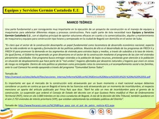 Equipos y Servicios Germán Castañeda E.U.
MARCO TEÒRICO
Una parte fundamental y por consiguiente muy importante en la ejecución de un proyecto de construcción es el manejo de equipos y
maquinarias para adelantar diferentes etapas y procesos constructivos. Para suplir parte de èsta necesidad nace Equipos y Servicios
Germán Castañeda E.U., con el objetivo principal de aportar soluciones eficaces en cuanto a la comercialización, alquiler y mantenimiento
de maquinaria y equipos para construcción tipo liviano y semipesado en la ciudad de Bogotá con domicilio en el sector de Suba.
“Es claro que el sector de la construcción desempeña un papel fundamental como locomotora de desarrollo económico nacional, aspecto
que ha sido evidente en la agenda y formulación de las políticas públicas. Muestra de ello es el desarrollado de los programas de FRECH II y
FRECH III para promover la demanda en los segmentos de vivienda para estratos bajos y medios, a través de subsidios a la tasa de interés.
De igual forma, el Gobierno ha generado un gran dinamismo en el sector de la construcción mediante el programa de las cien mil viviendas
plenamente subsidiadas. Este programa busca entregar viviendas a la población de bajos recursos, prestando gran atención a la población
en situación de desplazamiento que hace parte de la “red unidos”, hogares afectados por desastres naturales y hogares que viven en zonas
de riesgo no mitigable. Dentro de esta política se plantean como principales retos la convivencia y el acompañamiento social a las familias,
ante lo cual Camacol ha venido apoyando a través del programa “Comunidad Somos Todos”.
Tomado de:
http://camacol.co/sites/default/files/secciones_internas/Informe%20Econ%C3%B3mico%20Marzo%202014%20-%20No%20%2056.pdf
Es importante ver que el mercado de la construcción està atravesando por un buen momento a nivel nacional aunque debemos
considerar un punto en contra ya que en Bogotà el tema de las licencias està atravesando por un momento de incertidumbre; al respecto
menciono un aparte del artículo publicado por Finca Raíz que dice: “Abril ha sido un mes de incertidumbre para el gremio de la
construcción. La suspensión que ordenó el Consejo de Estado del decreto con el que Gustavo Petro modificó el Plan de Ordenamiento
Territorial (POT), tiene en vilo 3.000 trámites en las cinco curadurías de Bogotá. A raíz de la decisión del Alto Tribunal, también quedaron en
el aire 2.733 viviendas de interés prioritario (VIP), que estaban adelantando las entidades públicas del Distrito”.
Tomado de: http://www.fincaraiz.com.co/%C2%BFque_pasa_con_el_pot_de_petro_-noticia-421.aspx
 