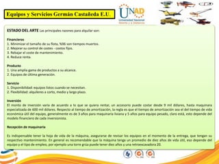 Equipos y Servicios Germán Castañeda E.U.
ESTADO DEL ARTE Las principales razones para alquilar son:
Financieras
1. Minimizar el tamaño de su flota, %96 son tiempos muertos.
2. Mejorar su control de costes - costos fijos.
3. Rebajar el coste de mantenimiento.
4. Reduce renta.
Producto
1. Una amplia gama de productos a su alcance.
2. Equipos de última generación.
Servicio
1. Disponibilidad: equipos listos cuando se necesitan.
2. Flexibilidad: alquileres a corto, medio y largo plazo.
Inversión
El monto de inversión varía de acuerdo a lo que se quiera rentar, un accesorio puede costar desde 9 mil dólares, hasta maquinara
especializada de 600 mil dólares. Respecto al tiempo de amortización, la regla es que el tiempo de amortización sea el del tiempo de vida
económica útil del equipo, generalmente es de 3 años para maquinaria liviana y 5 años para equipo pesado, claro está, esto depende del
modelo financiero de cada inversionista.
Recepción de maquinaria
Es indispensable tener la hoja de vida de la máquina, asegurarse de revisar los equipos en el momento de la entrega, que tengan su
respectivo mantenimiento. En general es recomendable que la máquina tenga un promedio de diez años de vida útil, eso depende del
equipo y el tipo de empleo, por ejemplo una torre grúa puede tener diez años y una retroexcavadora 20.
 