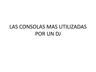 LAS CONSOLAS MAS UTILIZADAS
         POR UN DJ
 