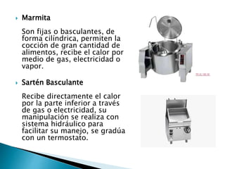  Marmita
Son fijas o basculantes, de
forma cilíndrica, permiten la
cocción de gran cantidad de
alimentos, recibe el calor por
medio de gas, electricidad o
vapor.
 Sartén Basculante
Recibe directamente el calor
por la parte inferior a través
de gas o electricidad, su
manipulación se realiza con
sistema hidráulico para
facilitar su manejo, se gradúa
con un termostato.
 