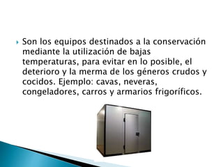 Son los equipos destinados a la conservación
mediante la utilización de bajas
temperaturas, para evitar en lo posible, el
deterioro y la merma de los géneros crudos y
cocidos. Ejemplo: cavas, neveras,
congeladores, carros y armarios frigoríficos.
 