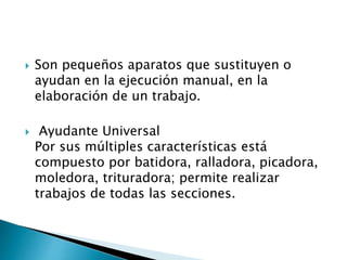  Son pequeños aparatos que sustituyen o
ayudan en la ejecución manual, en la
elaboración de un trabajo.
 Ayudante Universal
Por sus múltiples características está
compuesto por batidora, ralladora, picadora,
moledora, trituradora; permite realizar
trabajos de todas las secciones.
 