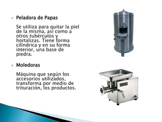 Peladora de Papas
Se utiliza para quitar la piel
de la misma, así como a
otros tubérculos y
hortalizas. Tiene forma
cilíndrica y en su forma
interior, una base de
piedra.
 Moledoras
Máquina que según los
accesorios utilizados,
transforma por medio de
trituración, los productos.
 