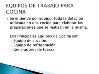  Se entiende por equipo, toda la dotación
utilizada en una cocina para elaborar las
preparaciones que se realizan en la misma.
Los Principales Equipos de Cocina son:
• Equipo de cocción.
• Equipo de refrigeración
• Generadores de fuerza.
 