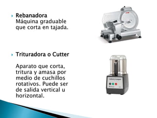  Rebanadora
Máquina graduable
que corta en tajada.
 Trituradora o Cutter
Aparato que corta,
tritura y amasa por
medio de cuchillos
rotativos. Puede ser
de salida vertical u
horizontal.
 