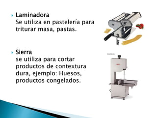  Laminadora
Se utiliza en pastelería para
triturar masa, pastas.
 Sierra
se utiliza para cortar
productos de contextura
dura, ejemplo: Huesos,
productos congelados.
 