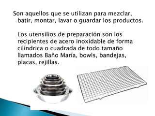 Son aquellos que se utilizan para mezclar,
batir, montar, lavar o guardar los productos.
Los utensilios de preparación son los
recipientes de acero inoxidable de forma
cilíndrica o cuadrada de todo tamaño
llamados Baño María, bowls, bandejas,
placas, rejillas.
 