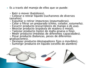  Es a través del manejo de ellos que se puede:
• Batir o mover (batidores).
• Colocar o retirar líquido (cucharones de diversos
tamaños).
• Espumar o retirar impurezas (espumaderas).
• Colar o filtrar un preparado (chino, colador, estameña).
• Escurrir producto (escurridores de mango o de asa).
• Mezclar producto (espátula de madera o metal).
• Tamizar producto (tamiz de malla gruesa o fina).
• Medir producto (medidas de diferentes capacidades).
• Pesar producto (balanzas, pesos de diferentes
graduaciones).
• Destapar producto (destapadores fijos o movibles).
• Sumergir producto en líquido (cestillo de alambre)
 