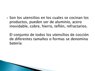 Son los utensilios en los cuales se cocinan los
productos, pueden ser de aluminio, acero
inoxidable, cobre, hierro, teflón, refractarios.
El conjunto de todos los utensilios de cocción
de diferentes tamaños o formas se denomina
batería:
 