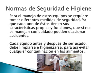 Para el manejo de estos equipos se requiere
tomar diferentes medidas de seguridad. Ya
que cada uno de éstos tienen sus
características propias y funciones, que si no
se manejan con cuidado pueden ocasionar
accidentes.
Cada equipo antes y después de ser usado,
debe limpiarse e higienizarse, para así evitar
cualquier contaminación en los alimentos.
 