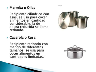  Marmita u Ollas
Recipiente cilíndrico con
asas, se usa para cocer
alimentos en cantidad
considerable, la de
altura reducida se llama
redondo.
 Cacerola o Rusa
Recipiente redondo con
mango de diferentes
tamaños, se usa para
cocer alimentos en
cantidades limitadas.
 