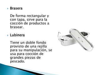  Brasera
De forma rectangular y
con tapa, sirve para la
cocción de productos a
brasear.
 Lubinera
Tiene un doble fondo
provisto de una rejilla
para su manipulación, se
usa para cocción de
grandes piezas de
pescado.
 