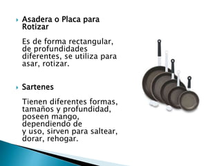  Asadera o Placa para
Rotizar
Es de forma rectangular,
de profundidades
diferentes, se utiliza para
asar, rotizar.
 Sartenes
Tienen diferentes formas,
tamaños y profundidad,
poseen mango,
dependiendo de
y uso, sirven para saltear,
dorar, rehogar.
 
