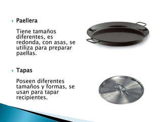  Paellera
Tiene tamaños
diferentes, es
redonda, con asas, se
utiliza para preparar
paellas.
 Tapas
Poseen diferentes
tamaños y formas, se
usan para tapar
recipientes.
 