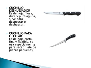  CUCHILLO
DESHUESADOR
Es de hoja filosa,
dura y puntiaguda,
sirve para
despostar o
deshuesar.
 CUCHILLO PARA
FILETEAR
Es de hoja corta,
fina y flexible, se
usa especialmente
para sacar filete de
piezas pequeñas.
 