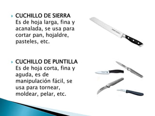  CUCHILLO DE SIERRA
Es de hoja larga, fina y
acanalada, se usa para
cortar pan, hojaldre,
pasteles, etc.
 CUCHILLO DE PUNTILLA
Es de hoja corta, fina y
aguda, es de
manipulación fácil, se
usa para tornear,
moldear, pelar, etc.
 