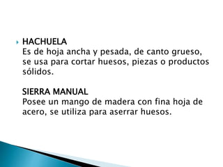  HACHUELA
Es de hoja ancha y pesada, de canto grueso,
se usa para cortar huesos, piezas o productos
sólidos.
SIERRA MANUAL
Posee un mango de madera con fina hoja de
acero, se utiliza para aserrar huesos.
 