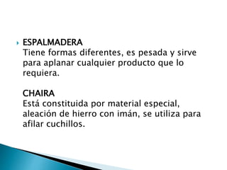  ESPALMADERA
Tiene formas diferentes, es pesada y sirve
para aplanar cualquier producto que lo
requiera.
CHAIRA
Está constituida por material especial,
aleación de hierro con imán, se utiliza para
afilar cuchillos.
 