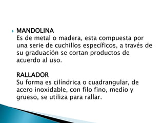  MANDOLINA
Es de metal o madera, esta compuesta por
una serie de cuchillos específicos, a través de
su graduación se cortan productos de
acuerdo al uso.
RALLADOR
Su forma es cilíndrica o cuadrangular, de
acero inoxidable, con filo fino, medio y
grueso, se utiliza para rallar.
 