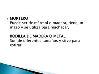  MORTERO
Puede ser de mármol o madera, tiene un
mazo y se utiliza para machacar.
RODILLA DE MADERA O METAL
Son de diferentes tamaños y sirve para
estirar.
 