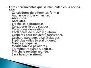  Otras herramientas que se manipulan en la cocina
son:
• Canaladores de diferentes formas.
• Agujas de bridar y mechar.
• Abre ostra.
• Abrelatas.
• Brochetas o broquetas.
• Cortadores lisos y rizados.
• Cortadores decorativos.
• Cortadores de huevo y guitarra.
• Cucharas para moldear (parisienne).
• Cuchara para porcionar (helados).
• Espátulas vallas (metal o goma).
• Manga y boquillas.
• Mondadores o peladores.
• Termómetro (jarabe, azúcar).
• Trinche o tenedor grande.
• Saca hueso (aceituna)
 