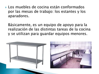  Los muebles de cocina están conformados
por las mesas de trabajo: los estantes y los
aparadores.
Básicamente, es un equipo de apoyo para la
realización de las distintas tareas de la cocina
y se utilizan para guardar equipos menores.
 