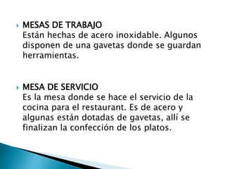  MESAS DE TRABAJO
Están hechas de acero inoxidable. Algunos
disponen de una gavetas donde se guardan
herramientas.
 MESA DE SERVICIO
Es la mesa donde se hace el servicio de la
cocina para el restaurant. Es de acero y
algunas están dotadas de gavetas, allí se
finalizan la confección de los platos.
 