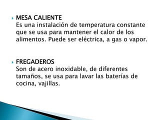  MESA CALIENTE
Es una instalación de temperatura constante
que se usa para mantener el calor de los
alimentos. Puede ser eléctrica, a gas o vapor.
 FREGADEROS
Son de acero inoxidable, de diferentes
tamaños, se usa para lavar las baterías de
cocina, vajillas.
 