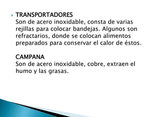  TRANSPORTADORES
Son de acero inoxidable, consta de varias
rejillas para colocar bandejas. Algunos son
refractarios, donde se colocan alimentos
preparados para conservar el calor de éstos.
CAMPANA
Son de acero inoxidable, cobre, extraen el
humo y las grasas.
 