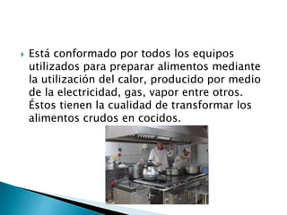  Está conformado por todos los equipos
utilizados para preparar alimentos mediante
la utilización del calor, producido por medio
de la electricidad, gas, vapor entre otros.
Éstos tienen la cualidad de transformar los
alimentos crudos en cocidos.
 