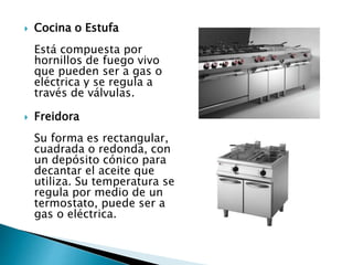  Cocina o Estufa
Está compuesta por
hornillos de fuego vivo
que pueden ser a gas o
eléctrica y se regula a
través de válvulas.
 Freidora
Su forma es rectangular,
cuadrada o redonda, con
un depósito cónico para
decantar el aceite que
utiliza. Su temperatura se
regula por medio de un
termostato, puede ser a
gas o eléctrica.
 