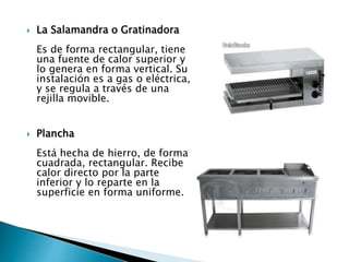  La Salamandra o Gratinadora
Es de forma rectangular, tiene
una fuente de calor superior y
lo genera en forma vertical. Su
instalación es a gas o eléctrica,
y se regula a través de una
rejilla movible.
 Plancha
Está hecha de hierro, de forma
cuadrada, rectangular. Recibe
calor directo por la parte
inferior y lo reparte en la
superficie en forma uniforme.
 
