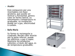  Asador
Está compuesto por una
insertadora con base
giratoria, que puede ser
vertical u horizontal, genera
calor en forma lateral, su
movimiento y temperatura es
graduable, su instalación
puede ser a gas, electricidad
o carbón.
 Baño María
Su forma es rectangular o
cuadrada. Recibe calor directo
por la parte inferior, puede
ser eléctrico, a gas o vapor.
Mantiene los productos
calientes a través del agua, es
de temperatura graduable.
 