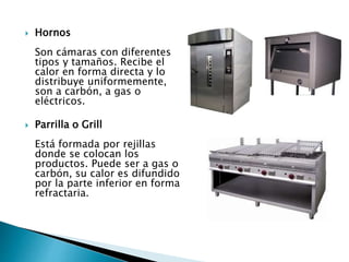  Hornos
Son cámaras con diferentes
tipos y tamaños. Recibe el
calor en forma directa y lo
distribuye uniformemente,
son a carbón, a gas o
eléctricos.
 Parrilla o Grill
Está formada por rejillas
donde se colocan los
productos. Puede ser a gas o
carbón, su calor es difundido
por la parte inferior en forma
refractaria.
 